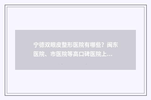 宁德双眼皮整形医院有哪些？闽东医院、市医院等高口碑医院上线 宁德医美