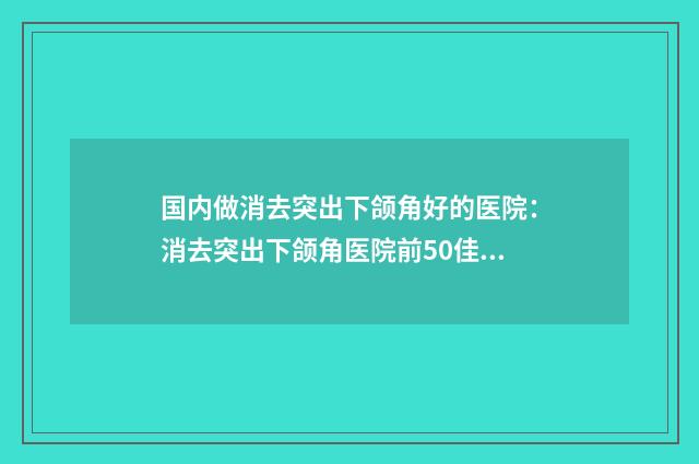 国内做消去突出下颌角好的医院：消去突出下颌角医院前50佳实力之选
