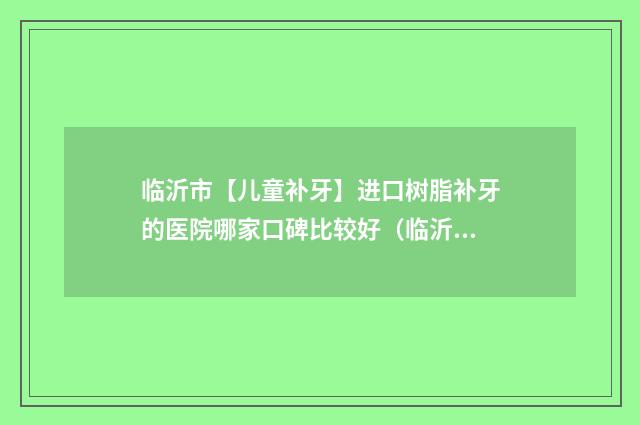 临沂市【儿童补牙】进口树脂补牙的医院哪家口碑比较好（临沂市人民医院（口腔科）重点推荐）