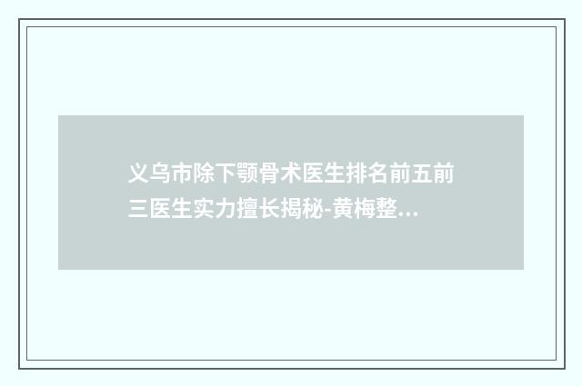 义乌市除下颚骨术医生排名前五前三医生实力擅长揭秘-黄梅整形医生价格便宜又实用