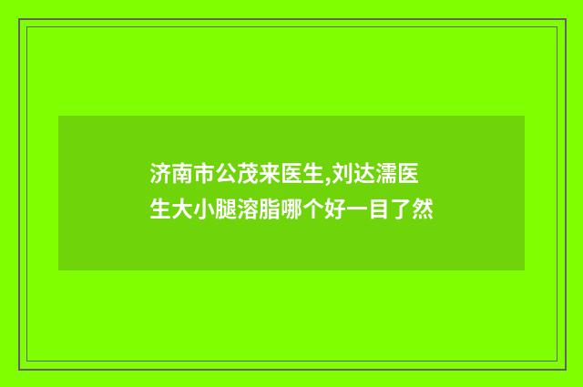 济南市公茂来医生,刘达濡医生大小腿溶脂哪个好一目了然
