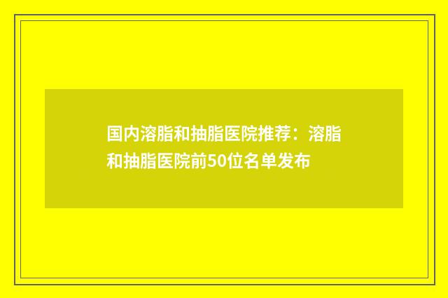 国内溶脂和抽脂医院推荐：溶脂和抽脂医院前50位名单发布