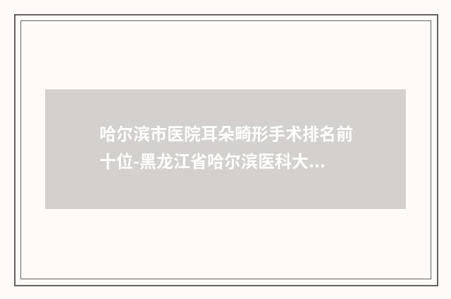 哈尔滨市医院耳朵畸形手术排名前十位-黑龙江省哈尔滨医科大学第一附属医院实力口碑认证