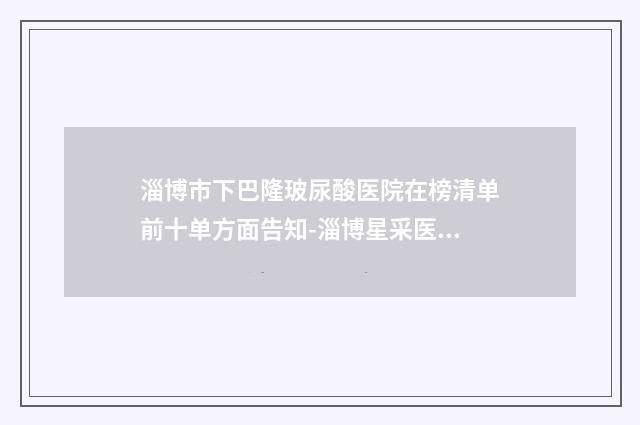 淄博市下巴隆玻尿酸医院在榜清单前十单方面告知-淄博星采医疗美容门诊部