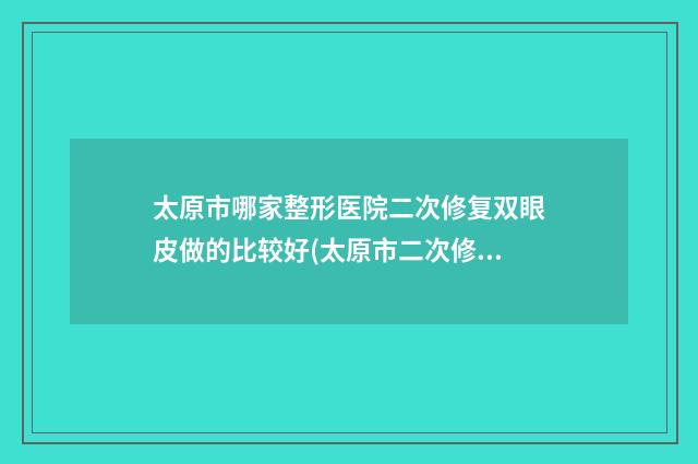 太原市哪家整形医院二次修复双眼皮做的比较好(太原市二次修复双眼皮医院在榜清单盘点实力派，特点对比)