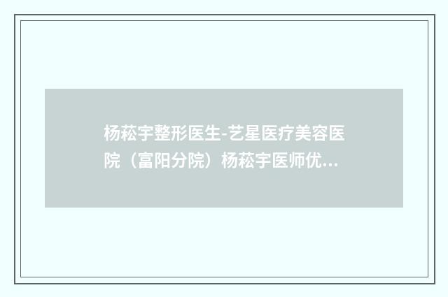 杨菘宇整形医生-艺星医疗美容医院（富阳分院）杨菘宇医师优质医生任你选择