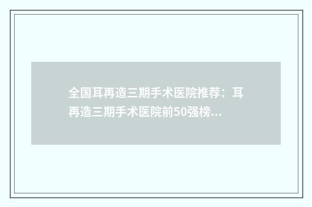 全国耳再造三期手术医院推荐：耳再造三期手术医院前50强榜一一介绍