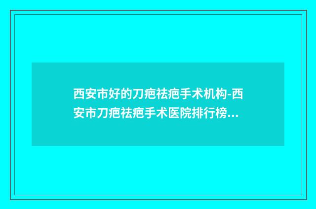 西安市好的刀疤祛疤手术机构-西安市刀疤祛疤手术医院排行榜前十佳口碑亲测