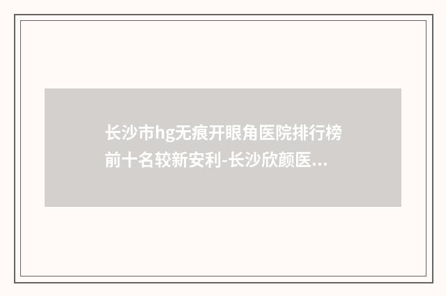 长沙市hg无痕开眼角医院排行榜前十名较新安利-长沙欣颜医疗美容诊所