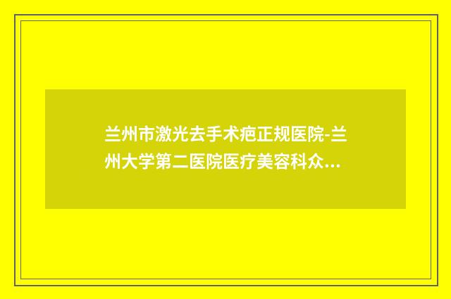 兰州市激光去手术疤正规医院-兰州大学第二医院医疗美容科众多网友推荐