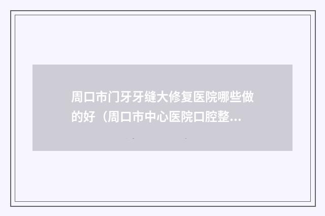 周口市门牙牙缝大修复医院哪些做的好（周口市中心医院口腔整形科当地出名靠谱的医美）