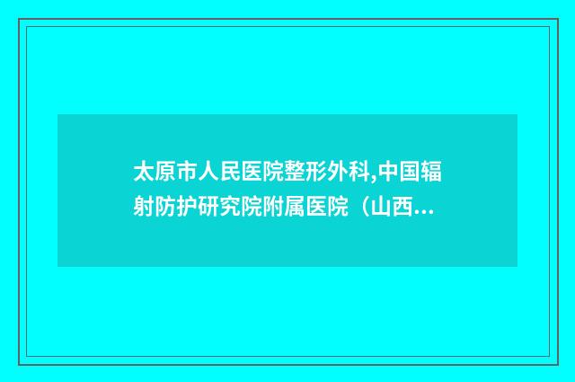 太原市人民医院整形外科,中国辐射防护研究院附属医院（山西省整形外科医院）看哪家医院技术好