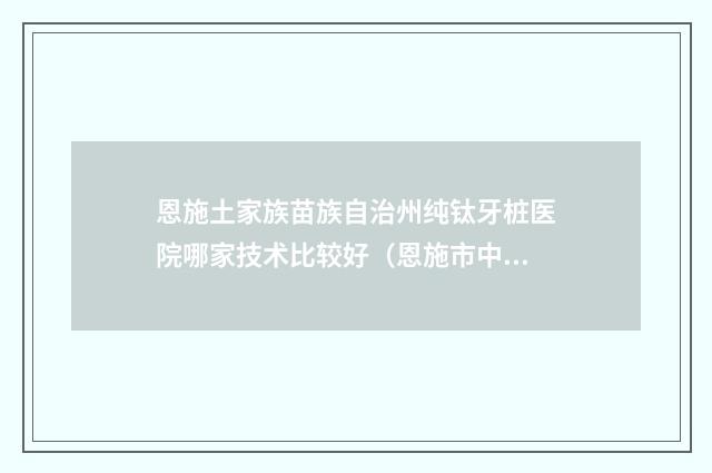恩施土家族苗族自治州纯钛牙桩医院哪家技术比较好（恩施市中心医院口腔医学中心凭实力入围）
