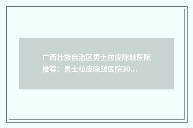 广西壮族自治区男士拉皮除皱医院推荐：男士拉皮除皱医院30强哪个更好