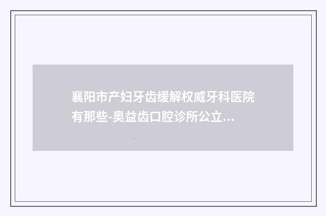 襄阳市产妇牙齿缓解权威牙科医院有那些-奥益齿口腔诊所公立私立实力相当