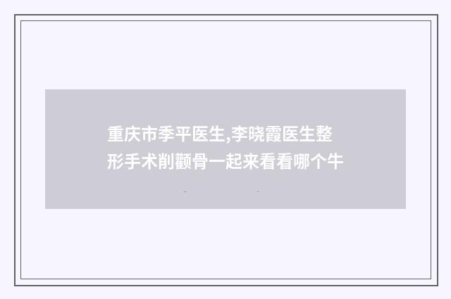 重庆市季平医生,李晓霞医生整形手术削颧骨一起来看看哪个牛