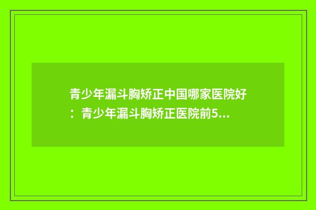 青少年漏斗胸矫正中国哪家医院好：青少年漏斗胸矫正医院前50强免费查看