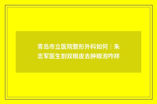 青岛市立医院整形外科如何｜朱志军医生割双眼皮去肿眼泡咋样