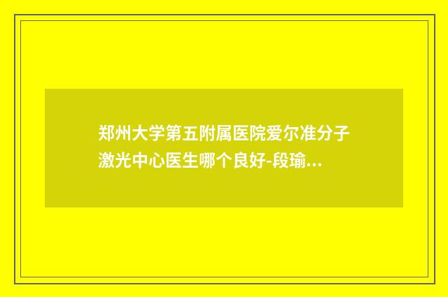 郑州大学第五附属医院爱尔准分子激光中心医生哪个良好-段瑜彤医生,崔铭哲主任医师医生口碑技术在线