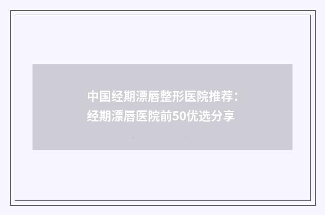 中国经期漂唇整形医院推荐：经期漂唇医院前50优选分享