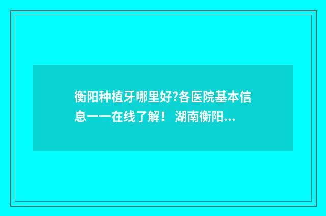 衡阳种植牙哪里好?各医院基本信息一一在线了解！ 湖南衡阳牙科哪家最好