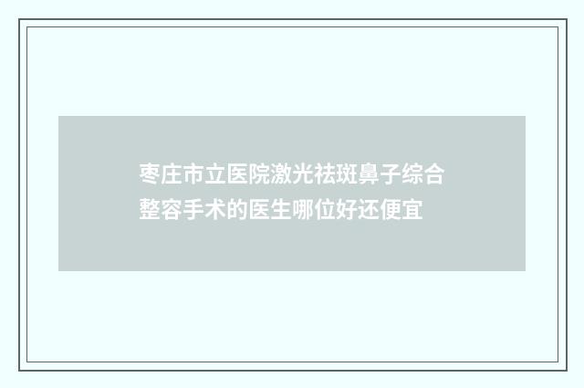 枣庄市立医院激光祛斑鼻子综合整容手术的医生哪位好还便宜