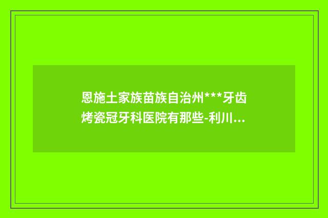 恩施土家族苗族自治州***牙齿烤瓷冠牙科医院有那些-利川恩东口腔公立口碑好