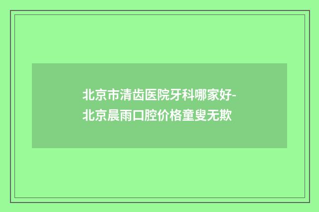 北京市清齿医院牙科哪家好-北京晨雨口腔价格童叟无欺