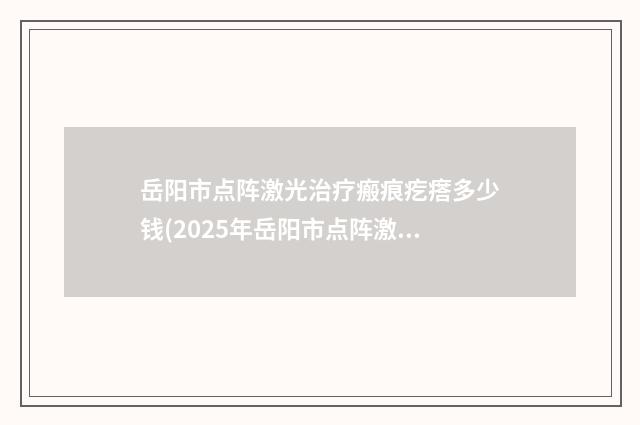 岳阳市点阵激光治疗瘢痕疙瘩多少钱(2025年岳阳市点阵激光治疗瘢痕疙瘩价格(费用)清单展示_附医院全新资料)