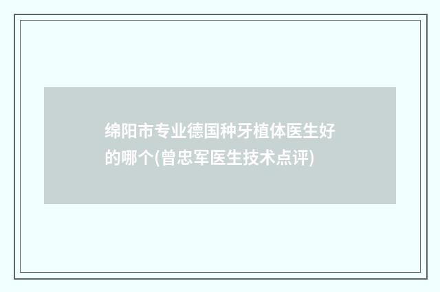 绵阳市专业德国种牙植体医生好的哪个(曾忠军医生技术点评)