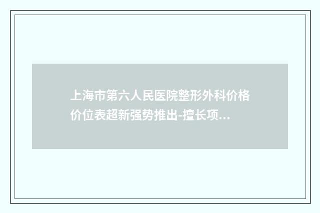 上海市第六人民医院整形外科价格价位表超新强势推出-擅长项目高颧骨整形等