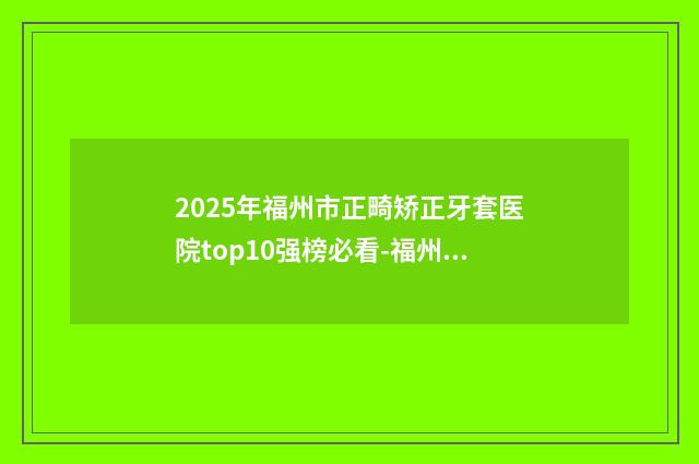 2025年福州市正畸矫正牙套医院top10强榜必看-福州福能海峽口腔带来不一样的选择和体验