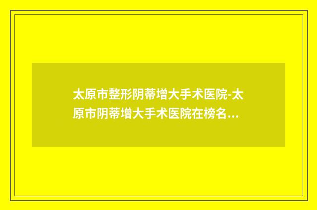 太原市整形阴蒂增大手术医院-太原市阴蒂增大手术医院在榜名单前十佳揭晓哪位专个更厉害