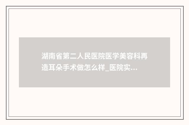 湖南省第二人民医院医学美容科再造耳朵手术做怎么样_医院实力-附整形收费明细