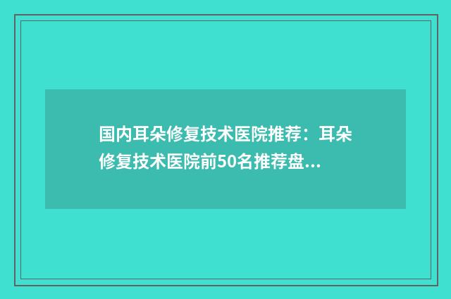 国内耳朵修复技术医院推荐：耳朵修复技术医院前50名推荐盘点