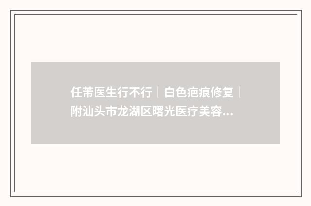 任芾医生行不行｜白色疤痕修复｜附汕头市龙湖区曙光医疗美容价格价位表
