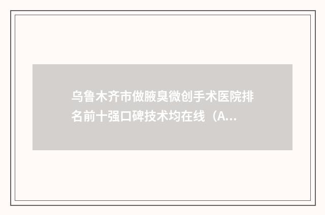 乌鲁木齐市做腋臭微创手术医院排名前十强口碑技术均在线（A优医美-王蛟整形美容医院紧抓技术_口碑_价格）