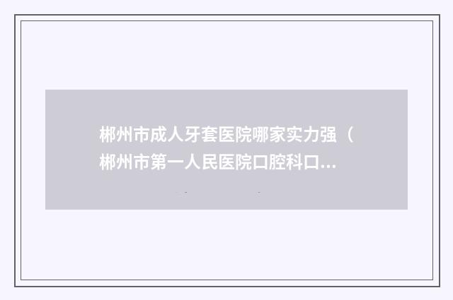 郴州市成人牙套医院哪家实力强（郴州市第一人民医院口腔科口碑、实力一一盘点）