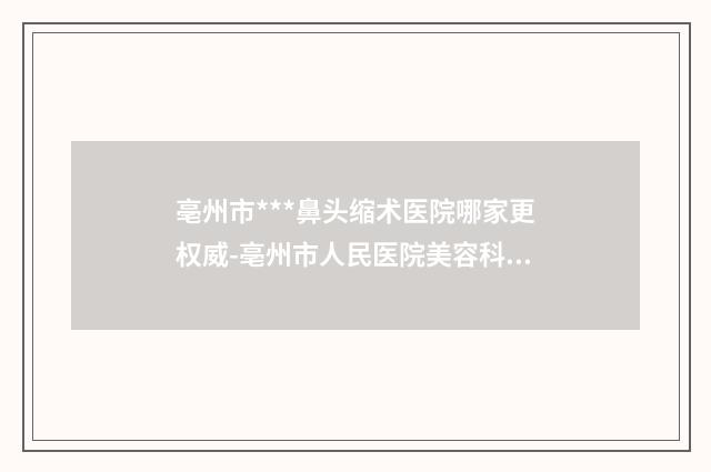 亳州市***鼻头缩术医院哪家更权威-亳州市人民医院美容科避坑不踩雷