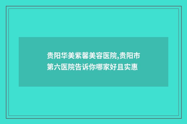 贵阳华美紫馨美容医院,贵阳市第六医院告诉你哪家好且实惠