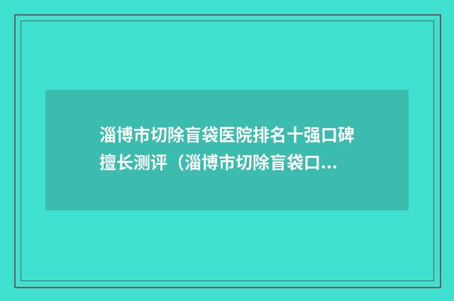 淄博市切除盲袋医院排名十强口碑擅长测评（淄博市切除盲袋口腔医院技术稳扎稳打）