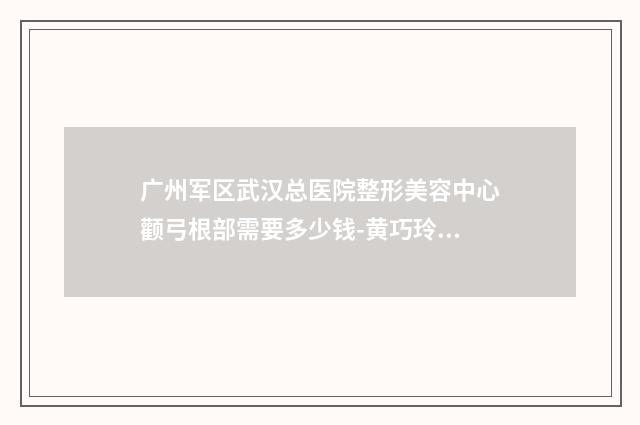 广州军区武汉总医院整形美容中心颧弓根部需要多少钱-黄巧玲医生,周龙医生技术相媲美
