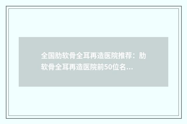全国肋软骨全耳再造医院推荐：肋软骨全耳再造医院前50位名单详情一览