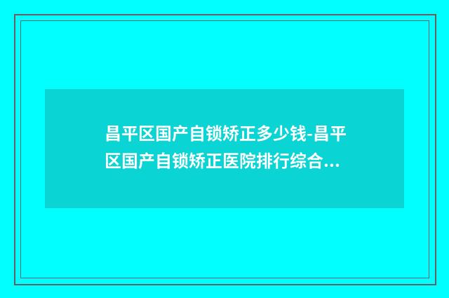 昌平区国产自锁矫正多少钱-昌平区国产自锁矫正医院排行综合实力前十强知名度高
