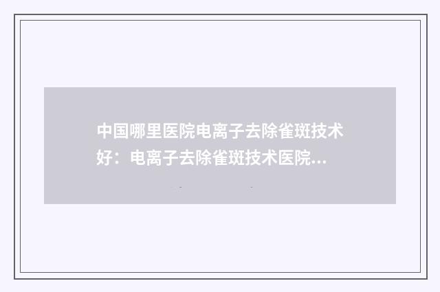 中国哪里医院电离子去除雀斑技术好：电离子去除雀斑技术医院综合实力前50佳全面pk