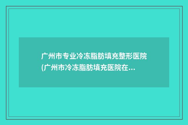 广州市专业冷冻脂肪填充整形医院(广州市冷冻脂肪填充医院在榜清单哪家权威)