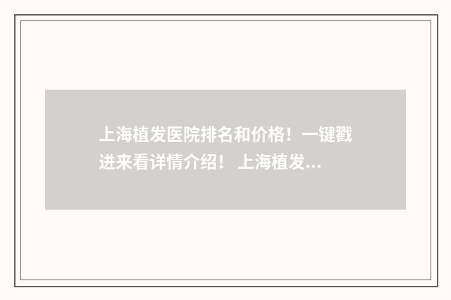上海植发医院排名和价格！一键戳进来看详情介绍！ 上海植发医院排名榜