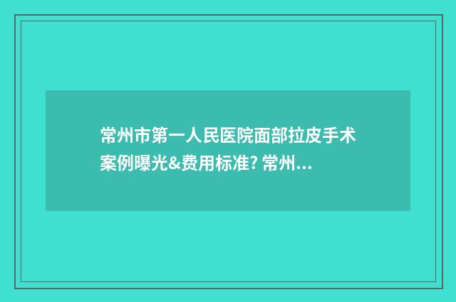 常州市第一人民医院面部拉皮手术案例曝光&费用标准? 常州市第一人民医院几点上班