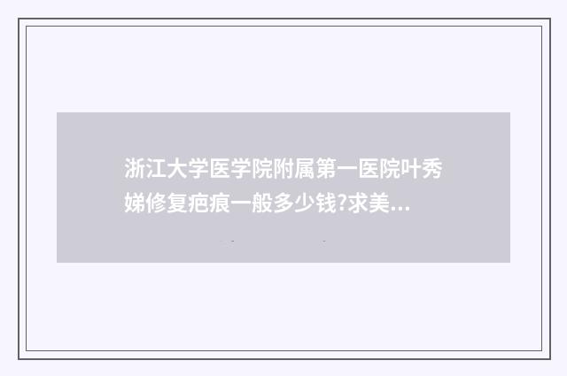 浙江大学医学院附属第一医院叶秀娣修复疤痕一般多少钱?求美案例,价格表 浙江大学医学院夏令营