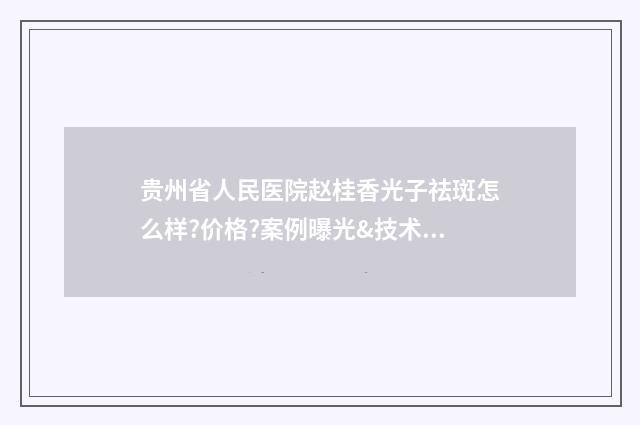 贵州省人民医院赵桂香光子祛斑怎么样?价格?案例曝光&技术水平 贵州省人民医院官网